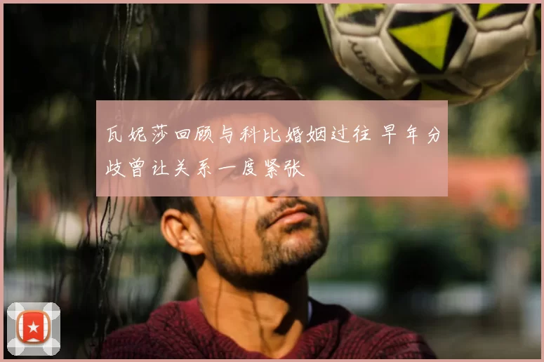 瓦妮莎回顾与科比婚姻过往 早年分歧曾让关系一度紧张