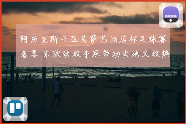 阿历克斯卡亚乌萨巴酒店杯足球赛落幕 东欧劲旅夺冠带动当地文旅热度