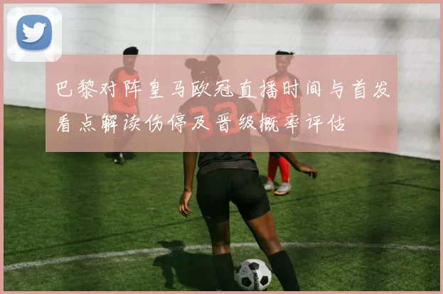巴黎对阵皇马欧冠直播时间与首发看点解读伤停及晋级概率评估