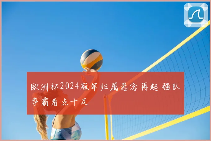欧洲杯2024冠军归属悬念再起 强队争霸看点十足