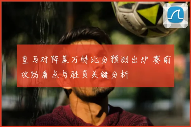 皇马对阵莱万特比分预测出炉 赛前攻防看点与胜负关键分析