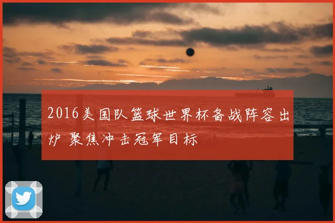 2016美国队篮球世界杯备战阵容出炉 聚焦冲击冠军目标