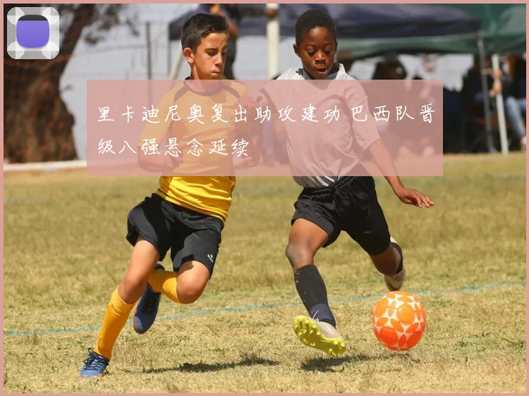 里卡迪尼奥复出助攻建功 巴西队晋级八强悬念延续