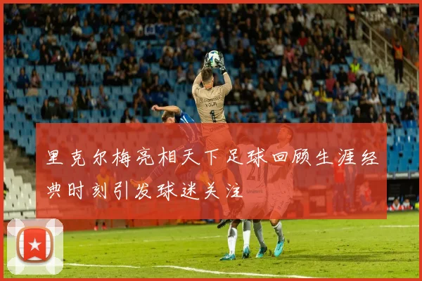 里克尔梅亮相天下足球回顾生涯经典时刻引发球迷关注