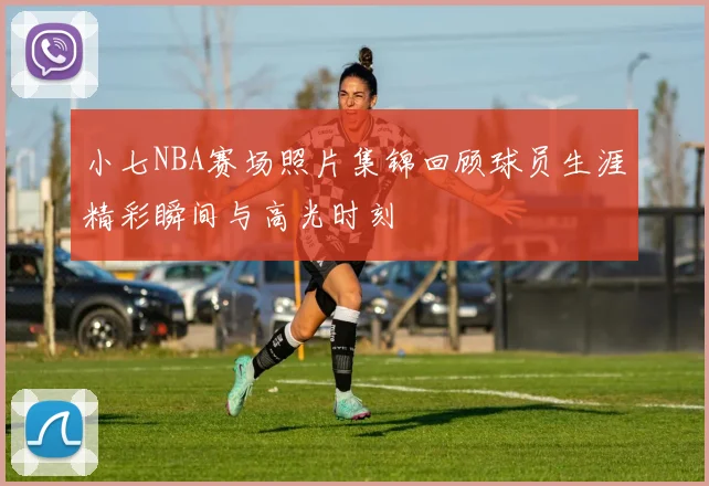 小七NBA赛场照片集锦回顾球员生涯精彩瞬间与高光时刻