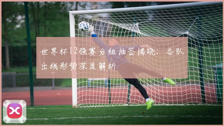 世界杯12强赛分组抽签揭晓：各队出线形势深度解析