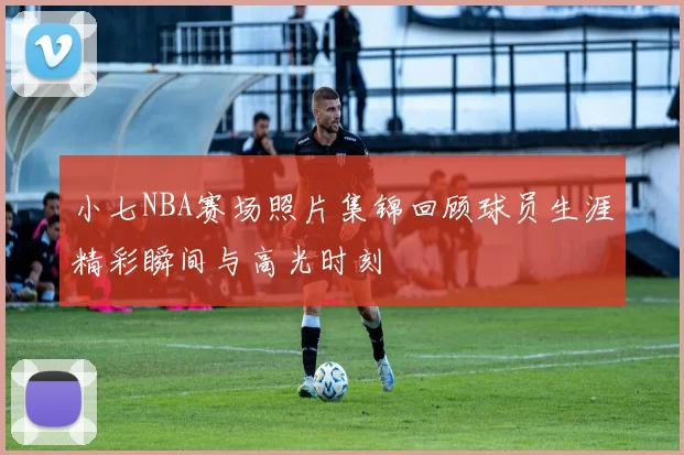 小七NBA赛场照片集锦回顾球员生涯精彩瞬间与高光时刻