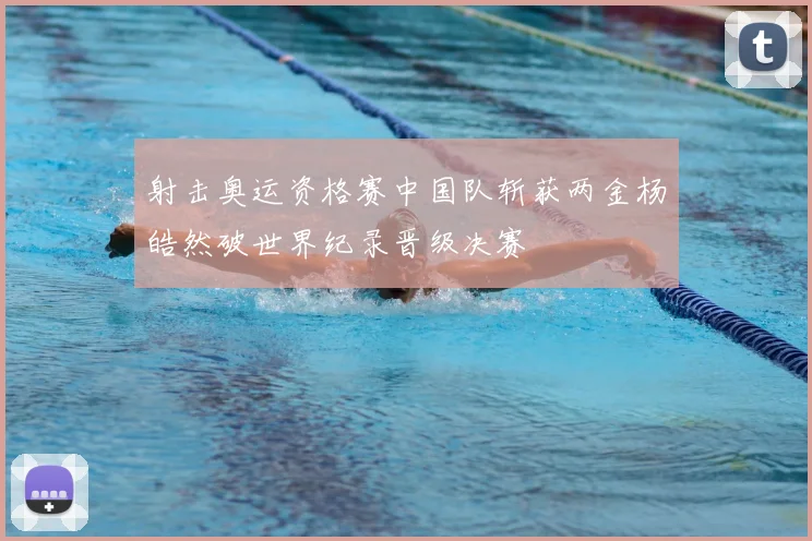 射击奥运资格赛中国队斩获两金杨皓然破世界纪录晋级决赛